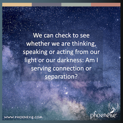 We can check to see whether we are thinking, speaking or acting from our light or our darkness: Am I serving connection or separation?