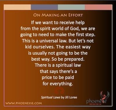Faire un effort : Si nous voulons recevoir de l'aide du monde des esprits de Dieu, nous devrons faire le premier pas. C'est une loi universelle. Mais ne nous leurrons pas. Le moyen le plus simple ne sera généralement pas le meilleur. Alors soyez prêt. Il y a une loi spirituelle qui dit qu'il y a un prix à payer pour tout.