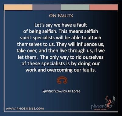 On Faults: Let’s say we have a fault of being selfish. This means selfish spirit-specialists will be able to attach themselves to us. They will influence us, take over, and then live through us, if we let them. The only way to rid ourselves of these specialists is by doing our work and overcoming our faults.