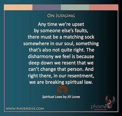 On Judging: Any time we’re upset by someone else’s faults, there must be a matching sock somewhere in our soul, something that’s also not quite right. The disharmony we feel is because deep down we resent that we can’t change that person. And right there, in our resentment, we are breaking spiritual law.