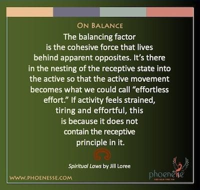 En equilibrio: el factor de equilibrio es la fuerza cohesiva que vive detrás de los opuestos aparentes. Está ahí, en el anidamiento del estado receptivo en el activo, de modo que el movimiento activo se convierte en lo que podríamos llamar "esfuerzo sin esfuerzo". Si la actividad se siente tensa, cansada y esforzada, es porque no contiene el principio receptivo en ella.