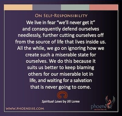 On Self-Responsibility: We live in fear “we’ll never get it” and consequently defend ourselves needlessly, further cutting ourselves off from the source of life that lives inside us. All the while, we go on ignoring how we create such a miserable state for ourselves. We do this because it suits us better to keep blaming others for our miserable lot in life, and waiting for a salvation that is never going to come.