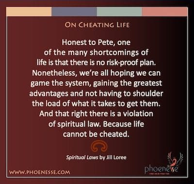On Cheating Life: Ehrlich zu Pete, einer der vielen Mängel des Lebens besteht darin, dass es keinen risikosicheren Plan gibt. Nichtsdestotrotz hoffen wir alle, dass wir das System spielen können, die größten Vorteile erzielen und nicht die Last auf sich nehmen müssen, um sie zu erhalten. Und genau das ist eine Verletzung des geistigen Gesetzes. Denn das Leben lässt sich nicht betrügen.