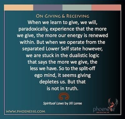 On Giving & Receiving: When we learn to give, we will, paradoxically, experience that the more we give, the more our energy is renewed within. But when we operate from the separated Lower Self state however, we are stuck in the dualistic logic that says the more we give, the less we have. So to the split-off ego mind, it seems giving depletes us. But that is not in truth.
