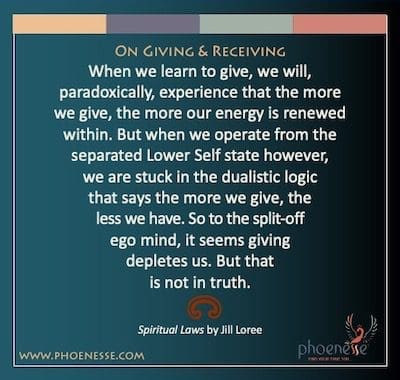 Sa Pagbibigay at Pagtanggap: Kapag natutunan nating magbigay, mararanasan natin, sa kabaligtaran, na kapag mas marami tayong nagbibigay, mas nababago ang ating enerhiya sa loob. Ngunit kapag nag-operate tayo mula sa nakahiwalay na Lower Self state gayunpaman, tayo ay natigil sa dualistic logic na nagsasabing mas marami tayong ibinibigay, mas mababa ang mayroon tayo. Kaya sa split-off ego mind, parang nakakaubos sa atin ang pagbibigay. Ngunit hindi iyon sa katotohanan.