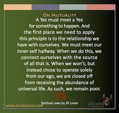 Sa Mutuality: Ang Oo ay dapat matugunan ang isang Oo para may mangyari. At ang unang lugar na kailangan nating ilapat ang prinsipyong ito ay sa relasyon na mayroon tayo sa ating sarili. Dapat nating matugunan ang ating panloob na sarili sa kalahati. Kapag ginawa natin ito, ikinokonekta natin ang ating sarili sa pinagmulan ng lahat ng iyon. Kapag hindi namin gagawin, ngunit sa halip ay pinili na gumana lamang mula sa aming ego, kami ay sarado mula sa pagtanggap ng kasaganaan ng unibersal na buhay. Dahil dito, nananatili tayong mahirap.