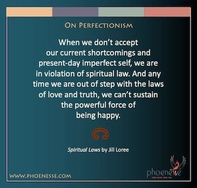 Sur le perfectionnisme : Lorsque nous n'acceptons pas nos lacunes actuelles et notre moi imparfait actuel, nous enfreignons la loi spirituelle. Et chaque fois que nous sommes en décalage avec les lois de l'amour et de la vérité, nous ne pouvons pas maintenir la force puissante d'être heureux.