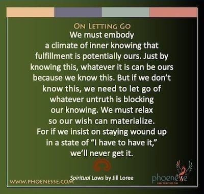 On Letting Go: We must embody a climate of inner knowing that fulfillment is potentially ours. Just by knowing this, whatever it is can be ours because we know this. But if we don’t know this, we need to let go of whatever untruth is blocking our knowing. We must relax so our wish can materialize. For if we insist on staying wound up in a state of “I have to have it,” we’ll never get it.