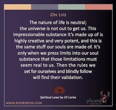 On Life: The nature of life is neutral; the universe is not out to get us. This impressionable substance it’s made up of is highly creative and very potent, and this is the same stuff our souls are made of. It’s only when we press limits into our soul substance that those limitations must seem real to us. Then the rules we set for ourselves and blindly follow will find their validation.