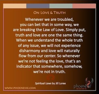 On Love & Truth: Whenever we are troubled, you can bet that in some way, we are breaking the Law of Love. Simply put, truth and love are one the same thing. When we understand the whole truth of any issue, we will not experience disharmony and love will naturally flow from our center. So whenever we’re not feeling the love, that’s an indicator that somewhere, somehow, we’re not in truth.