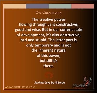 रचनात्मकता पर: हमारे माध्यम से बहने वाली रचनात्मक शक्ति रचनात्मक, अच्छी और बुद्धिमान है। लेकिन हमारे वर्तमान विकास की स्थिति में, यह विनाशकारी, बुरा और मूर्ख भी है। उत्तरार्द्ध केवल अस्थायी है और इस शक्ति की अंतर्निहित प्रकृति नहीं है, लेकिन फिर भी यह वहां है।