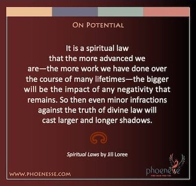 On Potential: It is a spiritual law that the more advanced we are—the more work we have done over the course of many lifetimes—the bigger will be the impact of any negativity that remains. So then even minor infractions against the truth of divine law will cast larger and longer shadows.