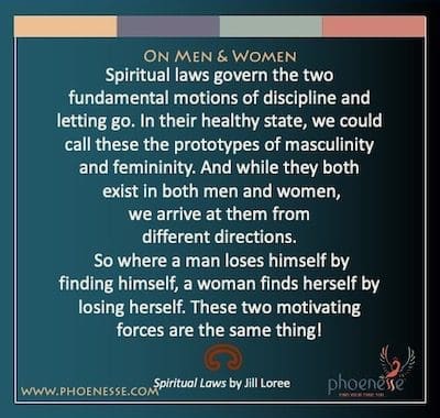 On Men & Women: Spiritual laws govern the two fundamental motions of discipline and letting go. In their healthy state, we could call these the prototypes of masculinity and femininity. And while they both exist in both men and women, we arrive at them from different directions. So where a man loses himself by finding himself, a woman finds herself by losing herself. These two motivating forces are the same thing!