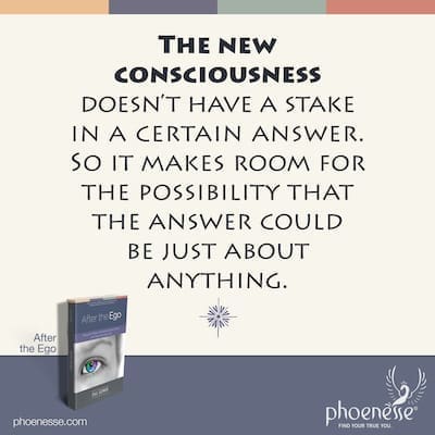 The new consciousness doesn’t have a stake in getting a certain answer. So it makes room for the possibility that the answer could be just about anything.