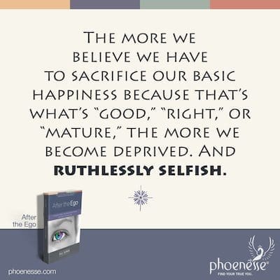 Cuanto más creemos que tenemos que sacrificar nuestra felicidad básica porque eso es lo que es "bueno", "correcto" o "maduro", más privados nos sentimos. Y despiadadamente egoísta.