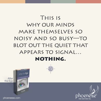 This is why our minds make themselves so noisy and so busy, in an effort to blot out the quiet that appears to signal…nothing.
