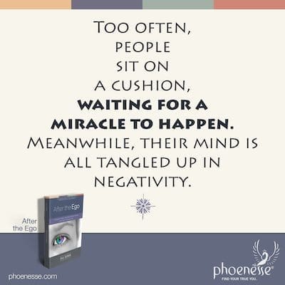 Too often, people sit on a cushion or go through some other spiritual practice, waiting for a miracle to happen. Meanwhile, their mind is all tangled up in negativity.