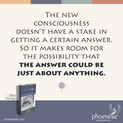 The new consciousness doesn’t have a stake in getting a certain answer. So it makes room for the possibility that the answer could be just about anything.