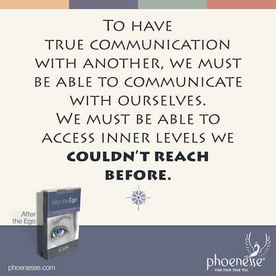 To have true communication with another, we must be able to communicate with ourselves. We must be able to access inner levels we couldn’t reach before.