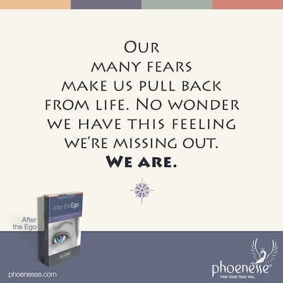 Our many fears make us pull back from life. No wonder we have this vague feeling we’re missing out on life. We are.