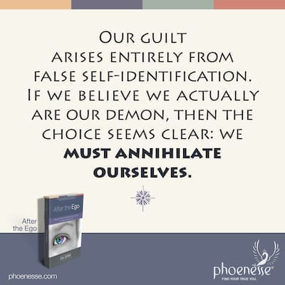 Our guilt arises entirely from our false self-identification. If we believe we actually are our demon, then the choice seems clear: we must annihilate ourselves.