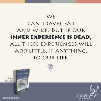 We can travel far and wide. But if our inner experience is dead, all these experiences will add little, if anything, to our life.