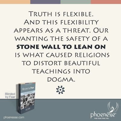 Wahrheit ist flexibel. Und diese Flexibilität erscheint uns als Bedrohung. Unser Wunsch nach der Sicherheit einer Steinmauer, auf die man sich stützen kann, hat die Religionen dazu gebracht, schöne Lehren in Dogmen zu verzerren.