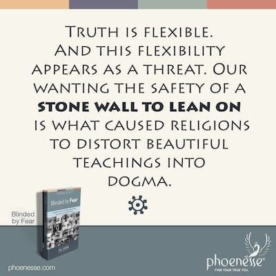 Truth is flexible. And this flexibility appears to us as a threat. Our wanting the safety of a stone wall to lean on is what caused religions to distort beautiful teachings into dogma.