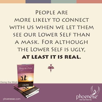 People are more likely to connect with us when we let them see our Lower Self than a mask. For although the Lower Self is ugly, at least it is real.