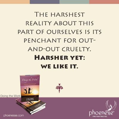 The harshest reality about this part of ourselves is its penchant for out-and-out cruelty, both to ourselves and to others. Harsher yet: we like it.