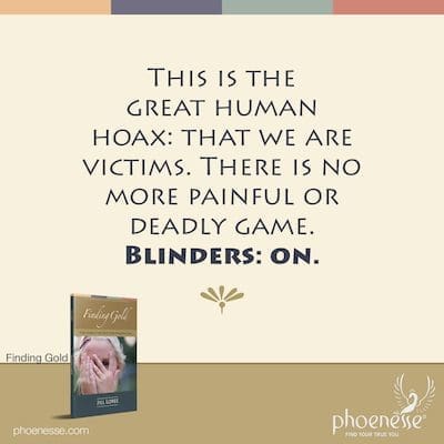 This is the great human hoax: that we are victims. There is no more painful or deadly game. Blinders: on.
