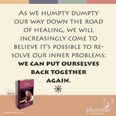 Gems_Spiritual Self-Transformation_Phoenesse_17 As we Humpty Humpty our way down the road of healing, we will increasingly come to believe it’s possible to resolve our inner problems; we can put ourselves back together again.