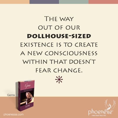 The way out of our dollhouse-sized existence is to create a new consciousness within that doesn’t fear change.