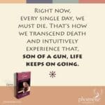 Right now, every single day, we must die—that’s how we transcend death and intuitively experience that, son of a gun, life keeps on going.