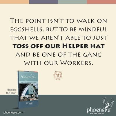 The point isn’t to walk on eggshells, but to be mindful that we aren’t able to just toss off our Helper hat and be one of the gang with our Workers.