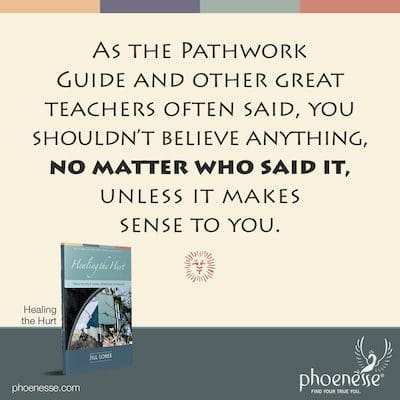 Wie der Pathwork Guide und andere große Lehrer, einschließlich Buddha, oft sagten, sollten Sie nichts glauben, egal wer es gesagt hat, es sei denn, es ergibt für Sie einen Sinn.