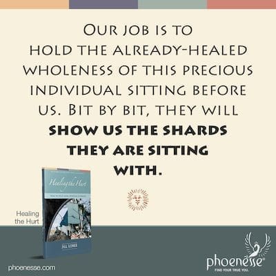 Our job is to hold the already-healed wholeness of this precious individual sitting before us. Bit by bit, they will show us the shards they are sitting with.