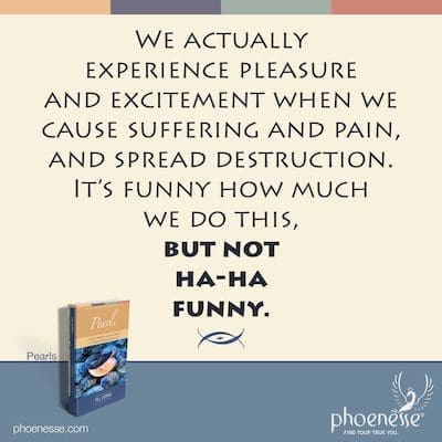 We actually experience pleasure and excitement when we cause suffering and pain, and spread destruction. It’s funny how much we do this, but not ha-ha funny.