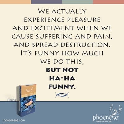 De hecho, experimentamos placer y emoción cuando causamos sufrimiento y dolor, y propagamos la destrucción. Es gracioso lo mucho que hacemos esto, pero no, ja, ja, gracioso.