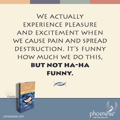 We actually experience pleasure and excitement when we cause suffering and pain, and spread destruction. It's funny how much we do this, but not ha-ha funny.