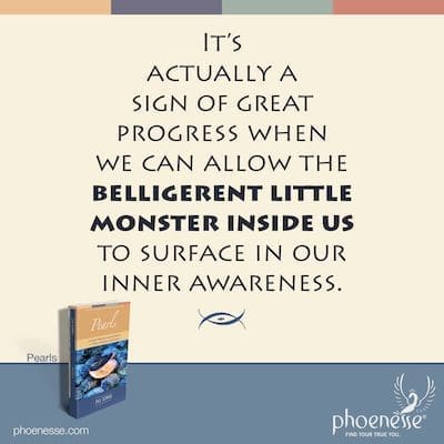 It’s actually a sign of great progress when we can allow the belligerent little monster inside us to surface in our inner awareness.