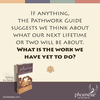 Wenn überhaupt, schlägt der Pathwork Guide vor, dass wir darüber nachdenken, worum es in unseren nächsten ein oder zwei Leben gehen wird. Was ist die Arbeit, die wir noch tun müssen?