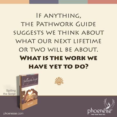 Na verdade, o Guia do Pathwork sugere que pensemos sobre o que será nossa próxima vida ou duas. Qual é o trabalho que ainda temos que fazer?
