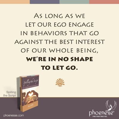 As long as we let our ego engage in behaviors that go against the best interest of our whole being, we’re in no shape to let go.